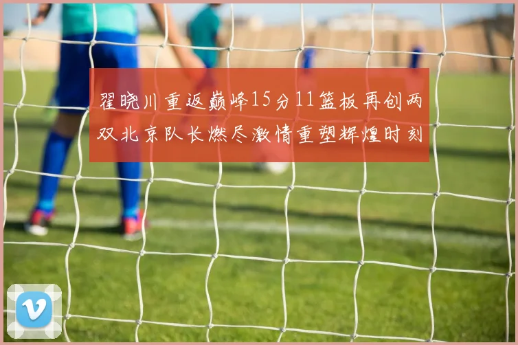 翟晓川重返巅峰15分11篮板再创两双北京队长燃尽激情重塑辉煌时刻